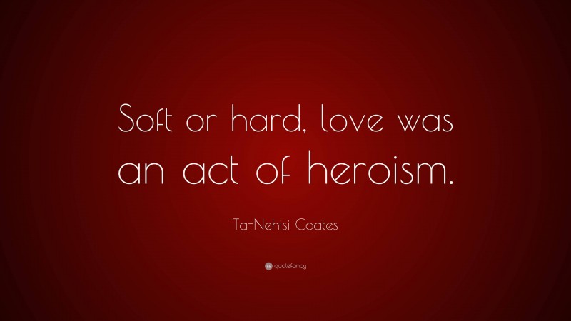 Ta-Nehisi Coates Quote: “Soft or hard, love was an act of heroism.”