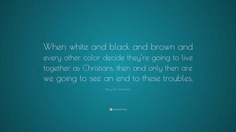 Barry M. Goldwater Quote: “When white and black and brown and every other color decide they’re going to live together as Christians, then and only then are we going to see an end to these troubles.”