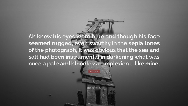 Nick Cave Quote: “Ah knew his eyes were blue and though his face seemed rugged, even swarthy in the sepia tones of the photograph, it was obvious that the sea and salt had been instrumental in darkening what was once a pale and bloodless complexion – like mine.”