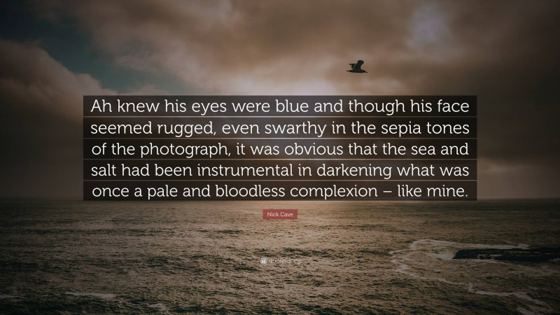 Nick Cave Quote: “Ah knew his eyes were blue and though his face seemed rugged, even swarthy in the sepia tones of the photograph, it was obvious that the sea and salt had been instrumental in darkening what was once a pale and bloodless complexion – like mine.”