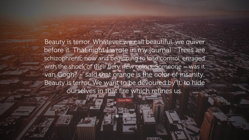 Donna Tartt Quote: “Beauty is terror. Whatever we call beautiful, we quiver before it. That night I wrote in my journal: “Trees are schizophrenic now and beginning to lose control, enraged with the shock of their fiery new colors. Someone – was it van Gogh? – said that orange is the color of insanity. Beauty is terror. We want to be devoured by it, to hide ourselves in that fire which refines us.”
