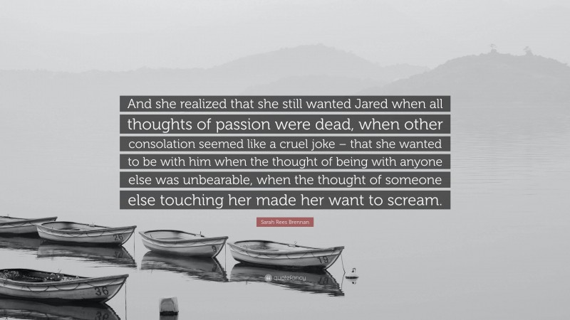 Sarah Rees Brennan Quote: “And she realized that she still wanted Jared when all thoughts of passion were dead, when other consolation seemed like a cruel joke – that she wanted to be with him when the thought of being with anyone else was unbearable, when the thought of someone else touching her made her want to scream.”