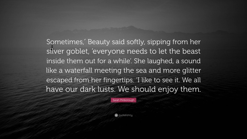 Sarah Pinborough Quote: “Sometimes,′ Beauty said softly, sipping from her silver goblet, ‘everyone needs to let the beast inside them out for a while’. She laughed, a sound like a waterfall meeting the sea and more glitter escaped from her fingertips. ‘I like to see it. We all have our dark lusts. We should enjoy them.”