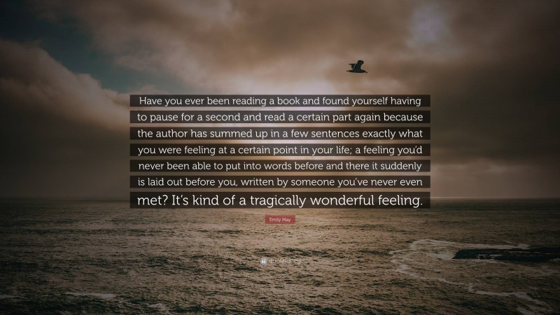 Emily May Quote: “Have you ever been reading a book and found yourself having to pause for a second and read a certain part again because the author has summed up in a few sentences exactly what you were feeling at a certain point in your life; a feeling you’d never been able to put into words before and there it suddenly is laid out before you, written by someone you’ve never even met? It’s kind of a tragically wonderful feeling.”