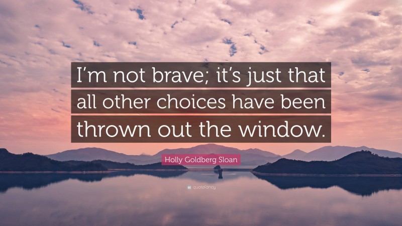 Holly Goldberg Sloan Quote: “I’m not brave; it’s just that all other choices have been thrown out the window.”