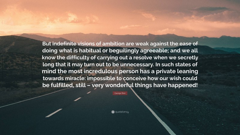 George Eliot Quote: “But indefinite visions of ambition are weak against the ease of doing what is habitual or beguilingly agreeable; and we all know the difficulty of carrying out a resolve when we secretly long that it may turn out to be unnecessary. In such states of mind the most incredulous person has a private leaning towards miracle: impossible to conceive how our wish could be fulfilled, still – very wonderful things have happened!”