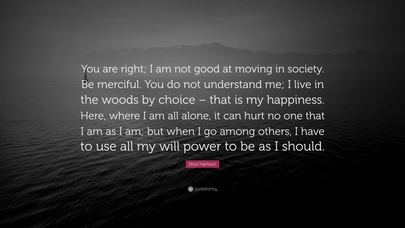 Knut Hamsun Quote: “You are right; I am not good at moving in society. Be merciful. You do not understand me; I live in the woods by choice – that is my happiness. Here, where I am all alone, it can hurt no one that I am as I am; but when I go among others, I have to use all my will power to be as I should.”