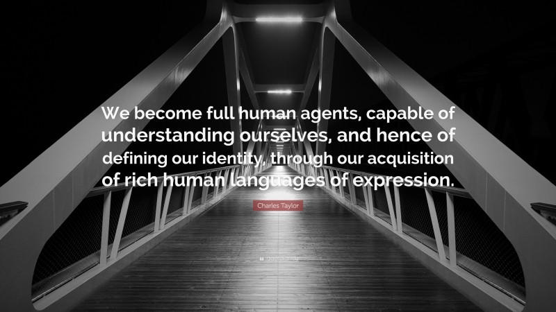 Charles Taylor Quote: “We become full human agents, capable of understanding ourselves, and hence of defining our identity, through our acquisition of rich human languages of expression.”