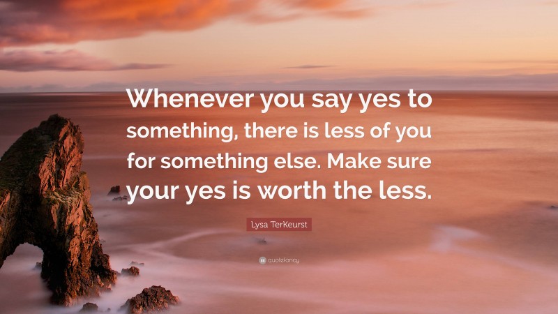 Lysa TerKeurst Quote: “Whenever you say yes to something, there is less of you for something else. Make sure your yes is worth the less.”