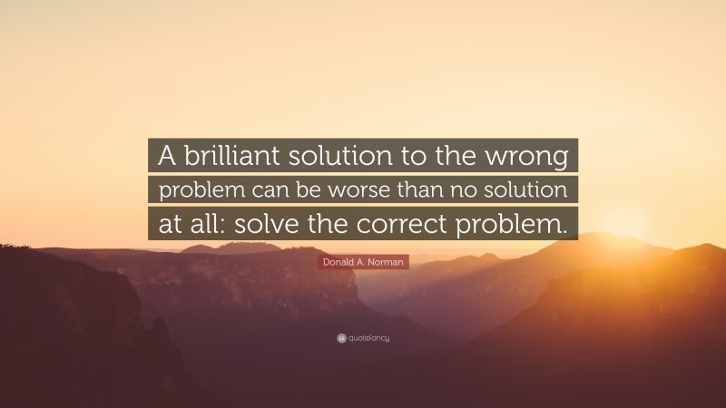 Donald A. Norman Quote: “A brilliant solution to the wrong problem can be worse than no solution at all: solve the correct problem.”