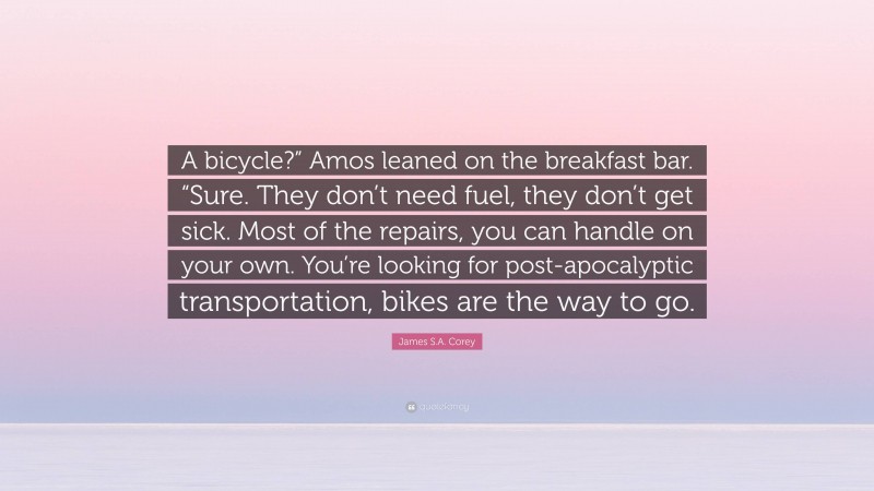 James S.A. Corey Quote: “A bicycle?” Amos leaned on the breakfast bar. “Sure. They don’t need fuel, they don’t get sick. Most of the repairs, you can handle on your own. You’re looking for post-apocalyptic transportation, bikes are the way to go.”