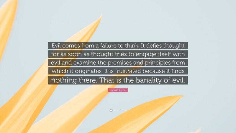 Hannah Arendt Quote: “Evil comes from a failure to think. It defies thought for as soon as thought tries to engage itself with evil and examine the premises and principles from which it originates, it is frustrated because it finds nothing there. That is the banality of evil.”