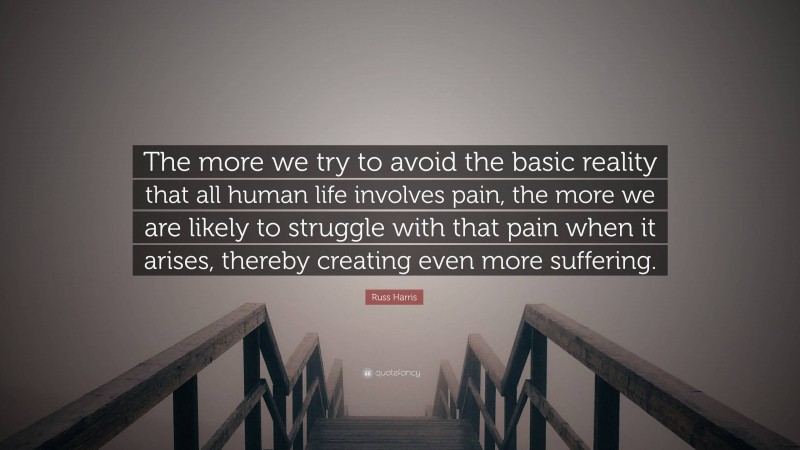 Russ Harris Quote: “The more we try to avoid the basic reality that all human life involves pain, the more we are likely to struggle with that pain when it arises, thereby creating even more suffering.”