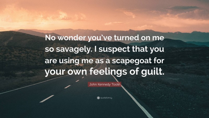 John Kennedy Toole Quote: “No wonder you’ve turned on me so savagely. I suspect that you are using me as a scapegoat for your own feelings of guilt.”