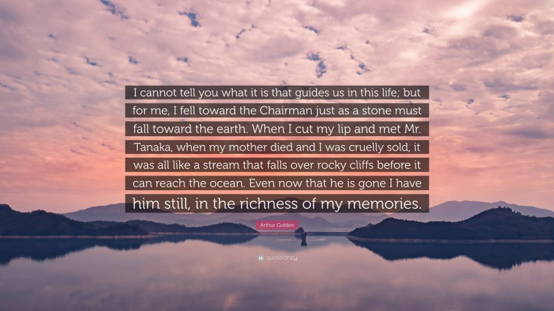 Arthur Golden Quote: “I cannot tell you what it is that guides us in this life; but for me, I fell toward the Chairman just as a stone must fall toward the earth. When I cut my lip and met Mr. Tanaka, when my mother died and I was cruelly sold, it was all like a stream that falls over rocky cliffs before it can reach the ocean. Even now that he is gone I have him still, in the richness of my memories.”