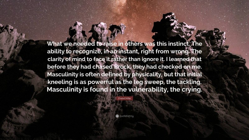 Chanel Miller Quote: “What we needed to raise in others was this instinct. The ability to recognize, in an instant, right from wrong. The clarity of mind to face it rather than ignore it. I learned that before they had chased Brock, they had checked on me. Masculinity is often defined by physicality, but that initial kneeling is as powerful as the leg sweep, the tackling. Masculinity is found in the vulnerability, the crying.”