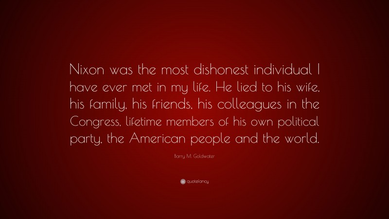 Barry M. Goldwater Quote: “Nixon was the most dishonest individual I have ever met in my life. He lied to his wife, his family, his friends, his colleagues in the Congress, lifetime members of his own political party, the American people and the world.”