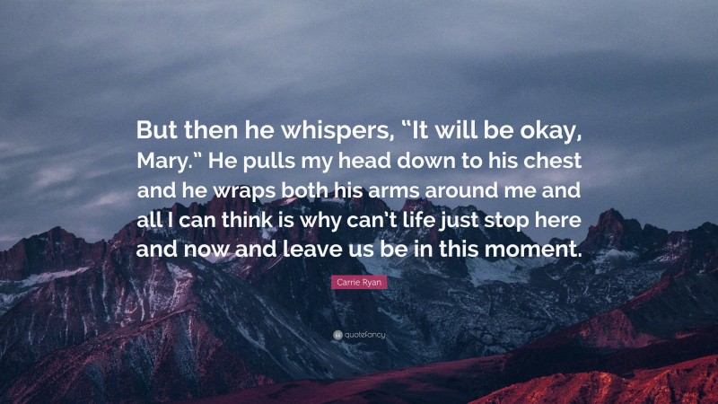 Carrie Ryan Quote: “But then he whispers, “It will be okay, Mary.” He pulls my head down to his chest and he wraps both his arms around me and all I can think is why can’t life just stop here and now and leave us be in this moment.”