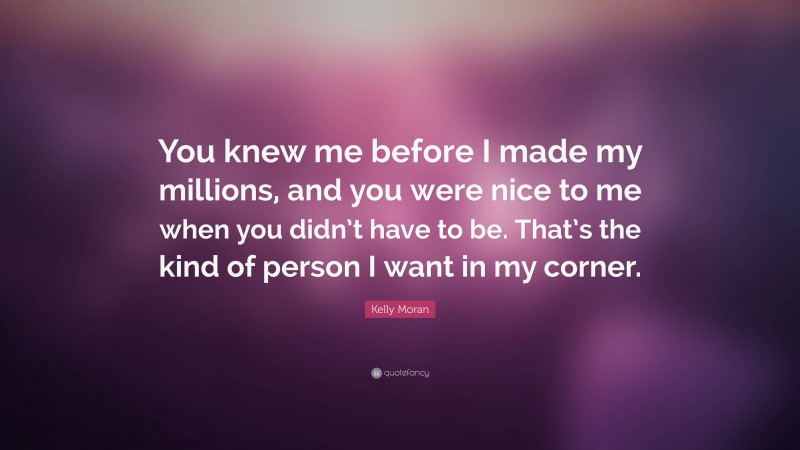 Kelly Moran Quote: “You knew me before I made my millions, and you were nice to me when you didn’t have to be. That’s the kind of person I want in my corner.”