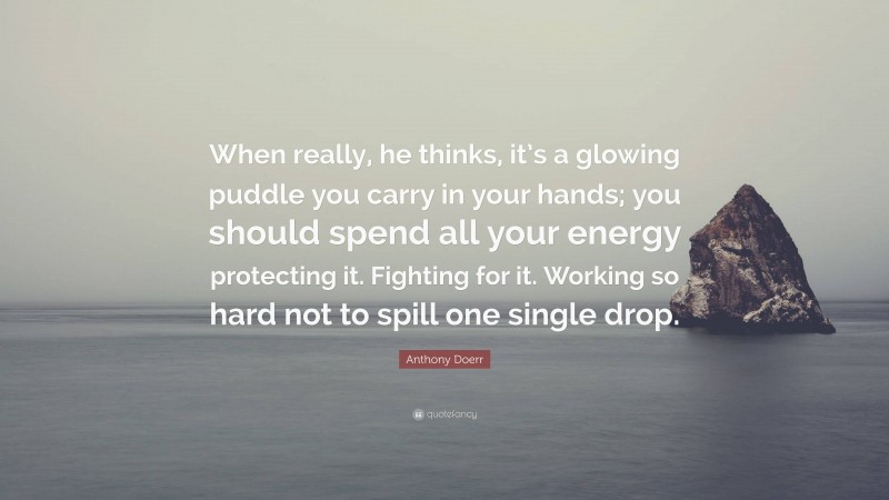 Anthony Doerr Quote: “When really, he thinks, it’s a glowing puddle you carry in your hands; you should spend all your energy protecting it. Fighting for it. Working so hard not to spill one single drop.”