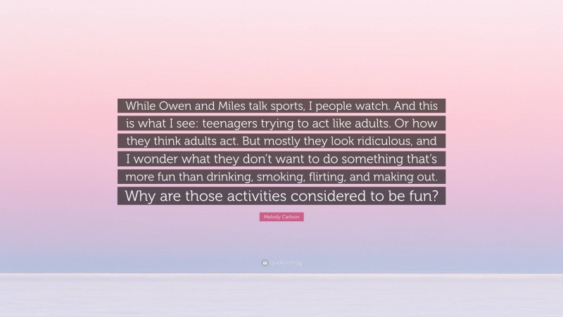 Melody Carlson Quote: “While Owen and Miles talk sports, I people watch. And this is what I see: teenagers trying to act like adults. Or how they think adults act. But mostly they look ridiculous, and I wonder what they don’t want to do something that’s more fun than drinking, smoking, flirting, and making out. Why are those activities considered to be fun?”