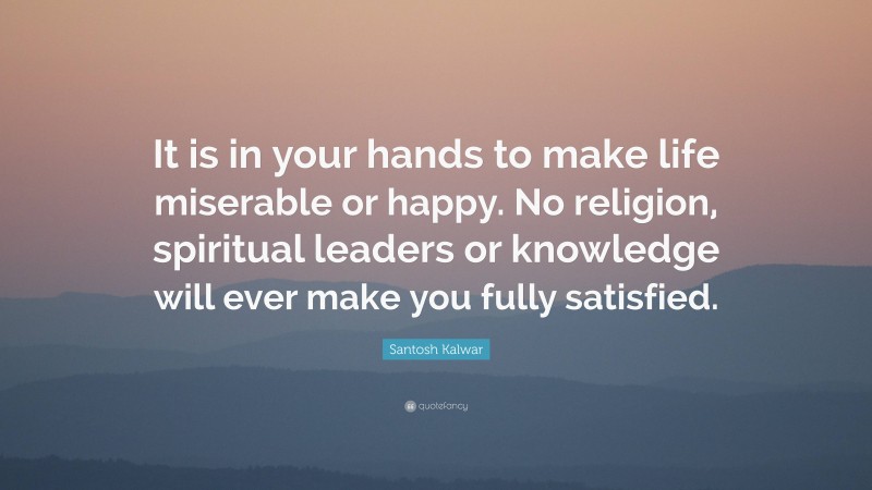 Santosh Kalwar Quote: “It is in your hands to make life miserable or happy. No religion, spiritual leaders or knowledge will ever make you fully satisfied.”