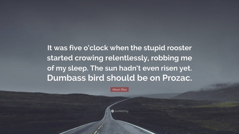 Alison Bliss Quote: “It was five o’clock when the stupid rooster started crowing relentlessly, robbing me of my sleep. The sun hadn’t even risen yet. Dumbass bird should be on Prozac.”