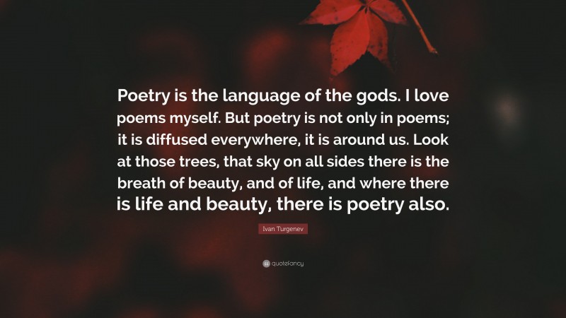 Ivan Turgenev Quote: “Poetry is the language of the gods. I love poems myself. But poetry is not only in poems; it is diffused everywhere, it is around us. Look at those trees, that sky on all sides there is the breath of beauty, and of life, and where there is life and beauty, there is poetry also.”