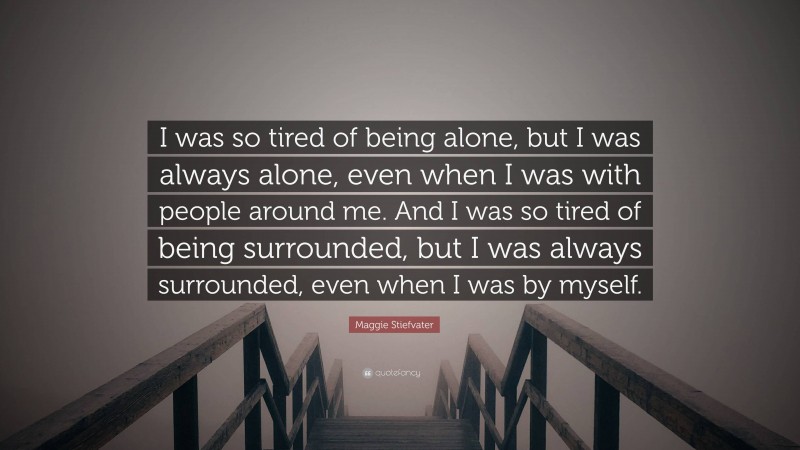 Maggie Stiefvater Quote: “I was so tired of being alone, but I was always alone, even when I was with people around me. And I was so tired of being surrounded, but I was always surrounded, even when I was by myself.”