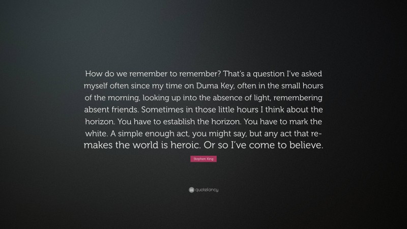 Stephen King Quote: “How do we remember to remember? That’s a question I’ve asked myself often since my time on Duma Key, often in the small hours of the morning, looking up into the absence of light, remembering absent friends. Sometimes in those little hours I think about the horizon. You have to establish the horizon. You have to mark the white. A simple enough act, you might say, but any act that re-makes the world is heroic. Or so I’ve come to believe.”
