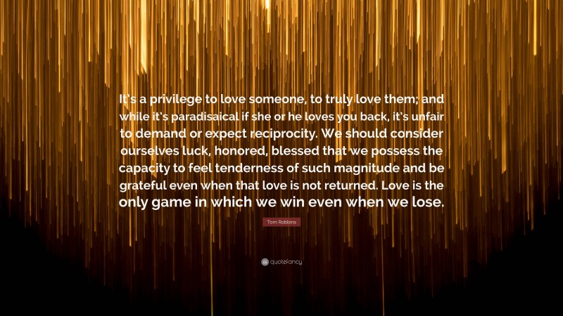 Tom Robbins Quote: “It’s a privilege to love someone, to truly love them; and while it’s paradisaical if she or he loves you back, it’s unfair to demand or expect reciprocity. We should consider ourselves luck, honored, blessed that we possess the capacity to feel tenderness of such magnitude and be grateful even when that love is not returned. Love is the only game in which we win even when we lose.”