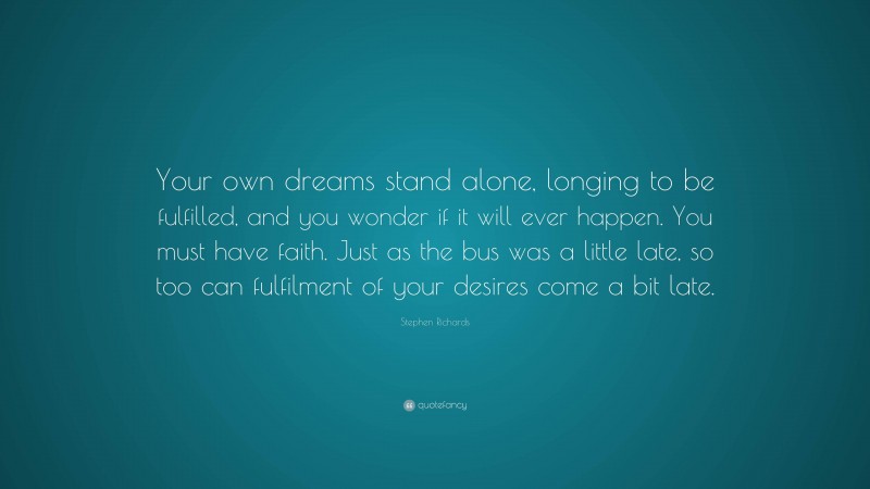 Stephen Richards Quote: “Your own dreams stand alone, longing to be fulfilled, and you wonder if it will ever happen. You must have faith. Just as the bus was a little late, so too can fulfilment of your desires come a bit late.”