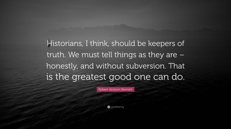Robert Jackson Bennett Quote: “Historians, I think, should be keepers of truth. We must tell things as they are – honestly, and without subversion. That is the greatest good one can do.”