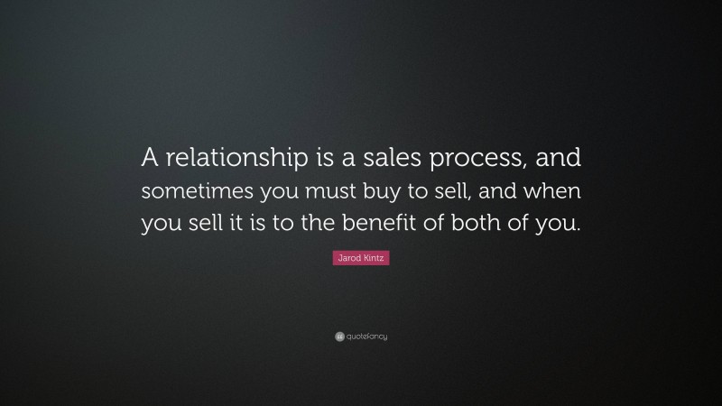 Jarod Kintz Quote: “A relationship is a sales process, and sometimes you must buy to sell, and when you sell it is to the benefit of both of you.”