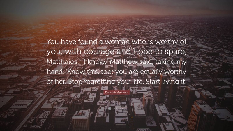 Deborah Harkness Quote: “You have found a woman who is worthy of you, with courage and hope to spare, Matthaios.’ ‘I know,’ Matthew said, taking my hand. ‘Know this, too: you are equally worthy of her. Stop regretting your life. Start living it.”