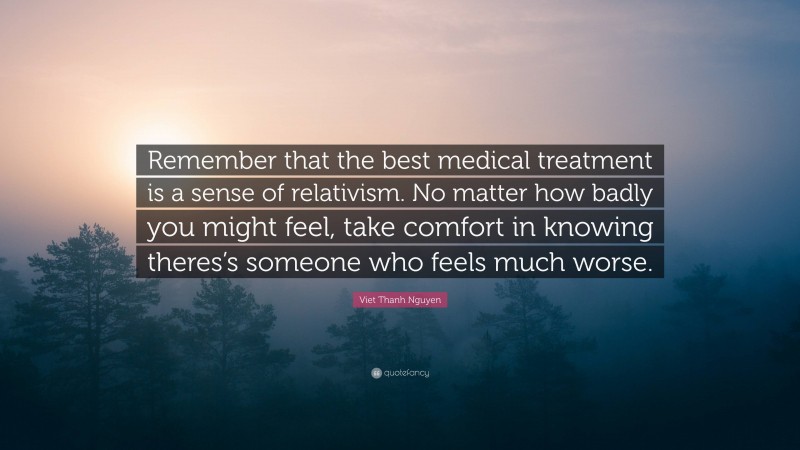 Viet Thanh Nguyen Quote: “Remember that the best medical treatment is a sense of relativism. No matter how badly you might feel, take comfort in knowing theres’s someone who feels much worse.”