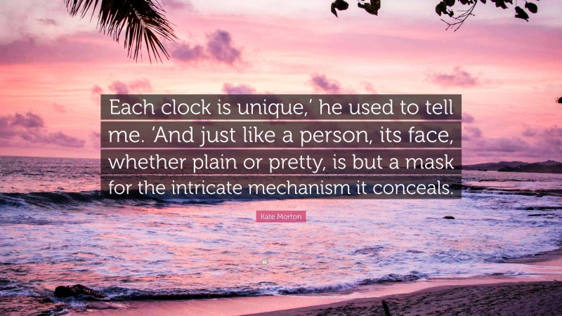 Kate Morton Quote: “Each clock is unique,’ he used to tell me. ‘And just like a person, its face, whether plain or pretty, is but a mask for the intricate mechanism it conceals.”