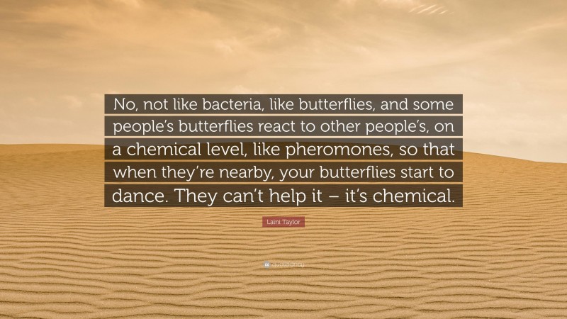 Laini Taylor Quote: “No, not like bacteria, like butterflies, and some people’s butterflies react to other people’s, on a chemical level, like pheromones, so that when they’re nearby, your butterflies start to dance. They can’t help it – it’s chemical.”