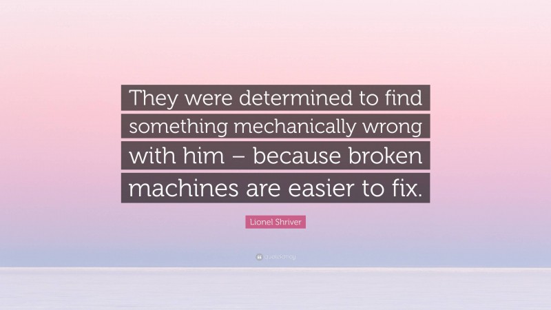 Lionel Shriver Quote: “They were determined to find something mechanically wrong with him – because broken machines are easier to fix.”