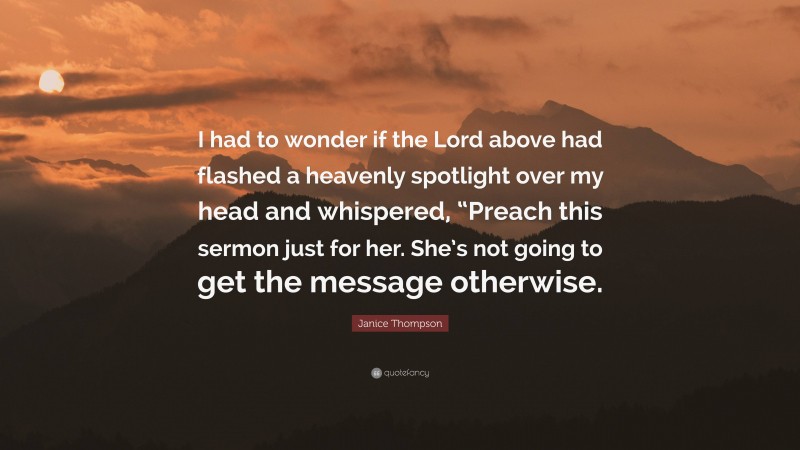 Janice Thompson Quote: “I had to wonder if the Lord above had flashed a heavenly spotlight over my head and whispered, “Preach this sermon just for her. She’s not going to get the message otherwise.”