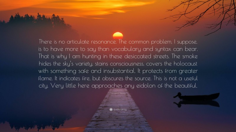 Samuel R. Delany Quote: “There is no articulate resonance. The common problem, I suppose, is to have more to say than vocabulary and syntax can bear. That is why I am hunting in these desiccated streets. The smoke hides the sky’s variety, stains consciousness, covers the holocaust with something safe and insubstantial. It protects from greater flame. It indicates fire, but obscures the source. This is not a useful city. Very little here approaches any eidolon of the beautiful.”