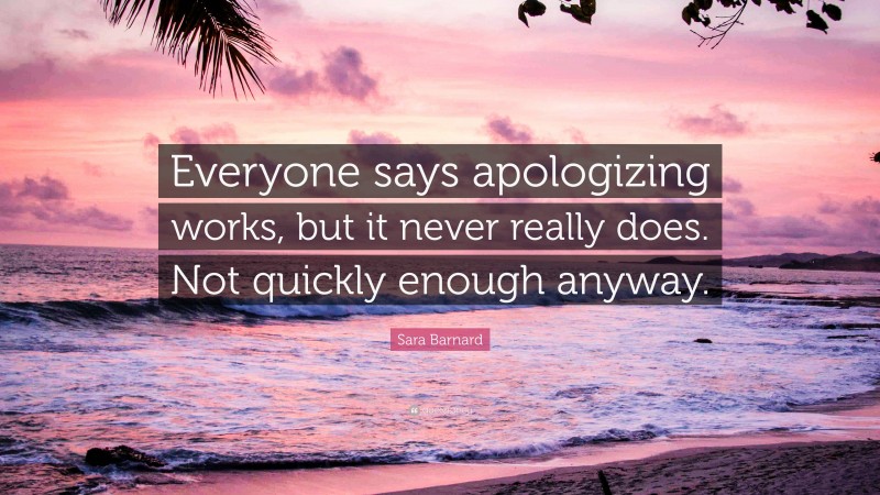 Sara Barnard Quote: “Everyone says apologizing works, but it never really does. Not quickly enough anyway.”