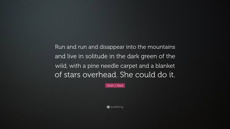 Sarah J. Maas Quote: “Run and run and disappear into the mountains and live in solitude in the dark green of the wild, with a pine needle carpet and a blanket of stars overhead. She could do it.”