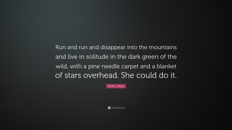 Sarah J. Maas Quote: “Run and run and disappear into the mountains and live in solitude in the dark green of the wild, with a pine needle carpet and a blanket of stars overhead. She could do it.”