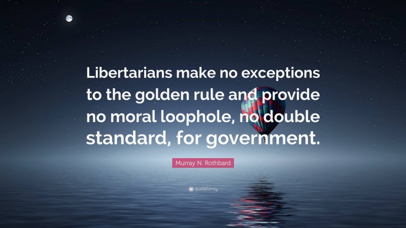 Murray N. Rothbard Quote: “Libertarians make no exceptions to the golden rule and provide no moral loophole, no double standard, for government.”