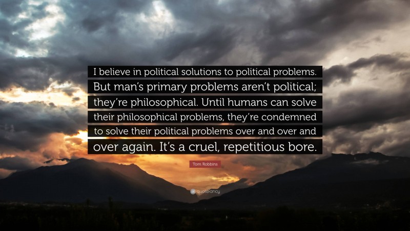 Tom Robbins Quote: “I believe in political solutions to political problems. But man’s primary problems aren’t political; they’re philosophical. Until humans can solve their philosophical problems, they’re condemned to solve their political problems over and over and over again. It’s a cruel, repetitious bore.”