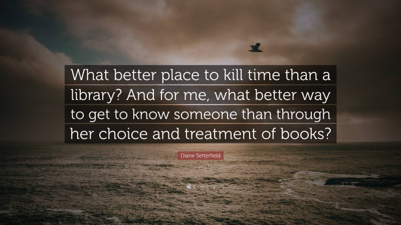 Diane Setterfield Quote: “What better place to kill time than a library? And for me, what better way to get to know someone than through her choice and treatment of books?”