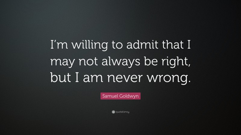 Samuel Goldwyn Quote: “I’m willing to admit that I may not always be right, but I am never wrong.”