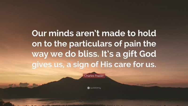 Charles Frazier Quote: “Our minds aren’t made to hold on to the particulars of pain the way we do bliss. It’s a gift God gives us, a sign of His care for us.”