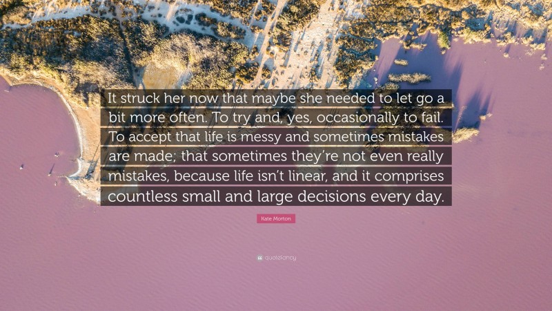 Kate Morton Quote: “It struck her now that maybe she needed to let go a bit more often. To try and, yes, occasionally to fail. To accept that life is messy and sometimes mistakes are made; that sometimes they’re not even really mistakes, because life isn’t linear, and it comprises countless small and large decisions every day.”